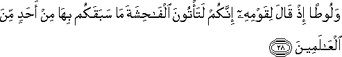 وَلُوطًا إِذْ قَالَ لِقَوْمِهِ إِنَّكُمْ لَتَأْتُونَ الْفَاحِشَةَ مَا سَبَقَكُمْ بِهَا مِنْ أَحَدٍ مِنَ الْعَالَمِينَ