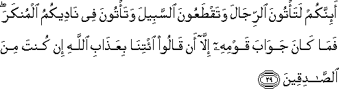 أَئِنَّكُمْ لَتَأْتُونَ الرِّجَالَ وَتَقْطَعُونَ السَّبِيلَ وَتَأْتُونَ فِي نَادِيكُمُ الْمُنْكَرَ ۖ فَمَا كَانَ جَوَابَ قَوْمِهِ إِلَّا أَنْ قَالُوا ائْتِنَا بِعَذَابِ اللَّهِ إِنْ كُنْتَ مِنَ الصَّادِقِينَ