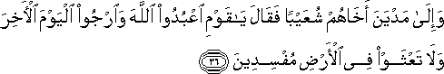 وَإِلَىٰ مَدْيَنَ أَخَاهُمْ شُعَيْبًا فَقَالَ يَا قَوْمِ اعْبُدُوا اللَّهَ وَارْجُوا الْيَوْمَ الْآخِرَ وَلَا تَعْثَوْا فِي الْأَرْضِ مُفْسِدِينَ