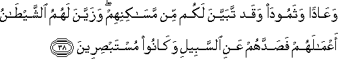 وَعَادًا وَثَمُودَ وَقَدْ تَبَيَّنَ لَكُمْ مِنْ مَسَاكِنِهِمْ ۖ وَزَيَّنَ لَهُمُ الشَّيْطَانُ أَعْمَالَهُمْ فَصَدَّهُمْ عَنِ السَّبِيلِ وَكَانُوا مُسْتَبْصِرِينَ