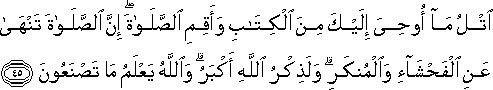 اتْلُ مَا أُوحِيَ إِلَيْكَ مِنَ الْكِتَابِ وَأَقِمِ الصَّلَاةَ ۖ إِنَّ الصَّلَاةَ تَنْهَىٰ عَنِ الْفَحْشَاءِ وَالْمُنْكَرِ ۗ وَلَذِكْرُ اللَّهِ أَكْبَرُ ۗ وَاللَّهُ يَعْلَمُ مَا تَصْنَعُونَ