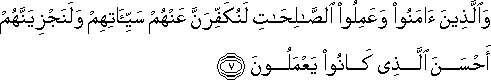 وَالَّذِينَ آمَنُوا وَعَمِلُوا الصَّالِحَاتِ لَنُكَفِّرَنَّ عَنْهُمْ سَيِّئَاتِهِمْ وَلَنَجْزِيَنَّهُمْ أَحْسَنَ الَّذِي كَانُوا يَعْمَلُونَ