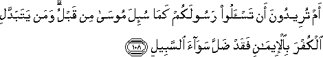 أَمْ تُرِيدُونَ أَنْ تَسْأَلُوا رَسُولَكُمْ كَمَا سُئِلَ مُوسَىٰ مِنْ قَبْلُ ۗ وَمَنْ يَتَبَدَّلِ الْكُفْرَ بِالْإِيمَانِ فَقَدْ ضَلَّ سَوَاءَ السَّبِيلِ