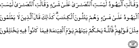 وَقَالَتِ الْيَهُودُ لَيْسَتِ النَّصَارَىٰ عَلَىٰ شَيْءٍ وَقَالَتِ النَّصَارَىٰ لَيْسَتِ الْيَهُودُ عَلَىٰ شَيْءٍ وَهُمْ يَتْلُونَ الْكِتَابَ ۗ كَذَٰلِكَ قَالَ الَّذِينَ لَا يَعْلَمُونَ مِثْلَ قَوْلِهِمْ ۚ فَاللَّهُ يَحْكُمُ بَيْنَهُمْ يَوْمَ الْقِيَامَةِ فِيمَا كَانُوا فِيهِ يَخْتَلِفُونَ