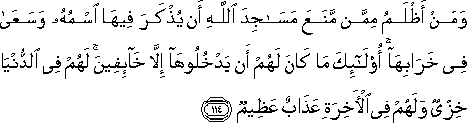 وَمَنْ أَظْلَمُ مِمَّنْ مَنَعَ مَسَاجِدَ اللَّهِ أَنْ يُذْكَرَ فِيهَا اسْمُهُ وَسَعَىٰ فِي خَرَابِهَا ۚ أُولَٰئِكَ مَا كَانَ لَهُمْ أَنْ يَدْخُلُوهَا إِلَّا خَائِفِينَ ۚ لَهُمْ فِي الدُّنْيَا خِزْيٌ وَلَهُمْ فِي الْآخِرَةِ عَذَابٌ عَظِيمٌ