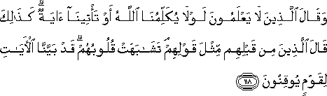 وَقَالَ الَّذِينَ لَا يَعْلَمُونَ لَوْلَا يُكَلِّمُنَا اللَّهُ أَوْ تَأْتِينَا آيَةٌ ۗ كَذَٰلِكَ قَالَ الَّذِينَ مِنْ قَبْلِهِمْ مِثْلَ قَوْلِهِمْ ۘ تَشَابَهَتْ قُلُوبُهُمْ ۗ قَدْ بَيَّنَّا الْآيَاتِ لِقَوْمٍ يُوقِنُونَ