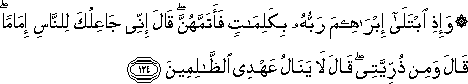 وَإِذِ ابْتَلَىٰ إِبْرَاهِيمَ رَبُّهُ بِكَلِمَاتٍ فَأَتَمَّهُنَّ ۖ قَالَ إِنِّي جَاعِلُكَ لِلنَّاسِ إِمَامًا ۖ قَالَ وَمِنْ ذُرِّيَّتِي ۖ قَالَ لَا يَنَالُ عَهْدِي الظَّالِمِينَ