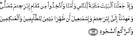 وَإِذْ جَعَلْنَا الْبَيْتَ مَثَابَةً لِلنَّاسِ وَأَمْنًا وَاتَّخِذُوا مِنْ مَقَامِ إِبْرَاهِيمَ مُصَلًّى ۖ وَعَهِدْنَا إِلَىٰ إِبْرَاهِيمَ وَإِسْمَاعِيلَ أَنْ طَهِّرَا بَيْتِيَ لِلطَّائِفِينَ وَالْعَاكِفِينَ وَالرُّكَّعِ السُّجُودِ