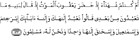 أَمْ كُنْتُمْ شُهَدَاءَ إِذْ حَضَرَ يَعْقُوبَ الْمَوْتُ إِذْ قَالَ لِبَنِيهِ مَا تَعْبُدُونَ مِنْ بَعْدِي قَالُوا نَعْبُدُ إِلَٰهَكَ وَإِلَٰهَ آبَائِكَ إِبْرَاهِيمَ وَإِسْمَاعِيلَ وَإِسْحَاقَ إِلَٰهًا وَاحِدًا وَنَحْنُ لَهُ مُسْلِمُونَ