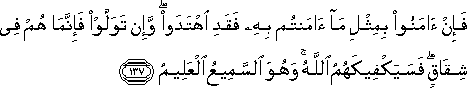 فَإِنْ آمَنُوا بِمِثْلِ مَا آمَنْتُمْ بِهِ فَقَدِ اهْتَدَوْا ۖ وَإِنْ تَوَلَّوْا فَإِنَّمَا هُمْ فِي شِقَاقٍ ۖ فَسَيَكْفِيكَهُمُ اللَّهُ ۚ وَهُوَ السَّمِيعُ الْعَلِيمُ