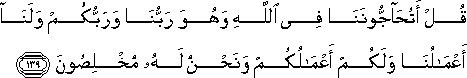 قُلْ أَتُحَاجُّونَنَا فِي اللَّهِ وَهُوَ رَبُّنَا وَرَبُّكُمْ وَلَنَا أَعْمَالُنَا وَلَكُمْ أَعْمَالُكُمْ وَنَحْنُ لَهُ مُخْلِصُونَ