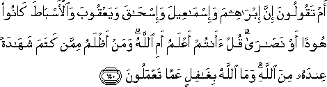 أَمْ تَقُولُونَ إِنَّ إِبْرَاهِيمَ وَإِسْمَاعِيلَ وَإِسْحَاقَ وَيَعْقُوبَ وَالْأَسْبَاطَ كَانُوا هُودًا أَوْ نَصَارَىٰ ۗ قُلْ أَأَنْتُمْ أَعْلَمُ أَمِ اللَّهُ ۗ وَمَنْ أَظْلَمُ مِمَّنْ كَتَمَ شَهَادَةً عِنْدَهُ مِنَ اللَّهِ ۗ وَمَا اللَّهُ بِغَافِلٍ عَمَّا تَعْمَلُونَ