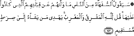 سَيَقُولُ السُّفَهَاءُ مِنَ النَّاسِ مَا وَلَّاهُمْ عَنْ قِبْلَتِهِمُ الَّتِي كَانُوا عَلَيْهَا ۚ قُلْ لِلَّهِ الْمَشْرِقُ وَالْمَغْرِبُ ۚ يَهْدِي مَنْ يَشَاءُ إِلَىٰ صِرَاطٍ مُسْتَقِيمٍ