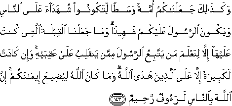 وَكَذَٰلِكَ جَعَلْنَاكُمْ أُمَّةً وَسَطًا لِتَكُونُوا شُهَدَاءَ عَلَى النَّاسِ وَيَكُونَ الرَّسُولُ عَلَيْكُمْ شَهِيدًا ۗ وَمَا جَعَلْنَا الْقِبْلَةَ الَّتِي كُنْتَ عَلَيْهَا إِلَّا لِنَعْلَمَ مَنْ يَتَّبِعُ الرَّسُولَ مِمَّنْ يَنْقَلِبُ عَلَىٰ عَقِبَيْهِ ۚ وَإِنْ كَانَتْ لَكَبِيرَةً إِلَّا عَلَى الَّذِينَ هَدَى اللَّهُ ۗ وَمَا كَانَ اللَّهُ لِيُضِيعَ إِيمَانَكُمْ ۚ إِنَّ اللَّهَ بِالنَّاسِ لَرَءُوفٌ رَحِيمٌ