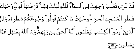 قَدْ نَرَىٰ تَقَلُّبَ وَجْهِكَ فِي السَّمَاءِ ۖ فَلَنُوَلِّيَنَّكَ قِبْلَةً تَرْضَاهَا ۚ فَوَلِّ وَجْهَكَ شَطْرَ الْمَسْجِدِ الْحَرَامِ ۚ وَحَيْثُ مَا كُنْتُمْ فَوَلُّوا وُجُوهَكُمْ شَطْرَهُ ۗ وَإِنَّ الَّذِينَ أُوتُوا الْكِتَابَ لَيَعْلَمُونَ أَنَّهُ الْحَقُّ مِنْ رَبِّهِمْ ۗ وَمَا اللَّهُ بِغَافِلٍ عَمَّا يَعْمَلُونَ