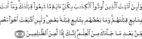 وَلَئِنْ أَتَيْتَ الَّذِينَ أُوتُوا الْكِتَابَ بِكُلِّ آيَةٍ مَا تَبِعُوا قِبْلَتَكَ ۚ وَمَا أَنْتَ بِتَابِعٍ قِبْلَتَهُمْ ۚ وَمَا بَعْضُهُمْ بِتَابِعٍ قِبْلَةَ بَعْضٍ ۚ وَلَئِنِ اتَّبَعْتَ أَهْوَاءَهُمْ مِنْ بَعْدِ مَا جَاءَكَ مِنَ الْعِلْمِ ۙ إِنَّكَ إِذًا لَمِنَ الظَّالِمِينَ