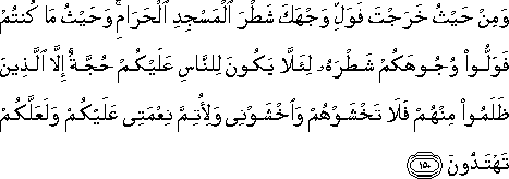 وَمِنْ حَيْثُ خَرَجْتَ فَوَلِّ وَجْهَكَ شَطْرَ الْمَسْجِدِ الْحَرَامِ ۚ وَحَيْثُ مَا كُنْتُمْ فَوَلُّوا وُجُوهَكُمْ شَطْرَهُ لِئَلَّا يَكُونَ لِلنَّاسِ عَلَيْكُمْ حُجَّةٌ إِلَّا الَّذِينَ ظَلَمُوا مِنْهُمْ فَلَا تَخْشَوْهُمْ وَاخْشَوْنِي وَلِأُتِمَّ نِعْمَتِي عَلَيْكُمْ وَلَعَلَّكُمْ تَهْتَدُونَ