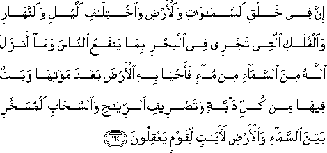 إِنَّ فِي خَلْقِ السَّمَاوَاتِ وَالْأَرْضِ وَاخْتِلَافِ اللَّيْلِ وَالنَّهَارِ وَالْفُلْكِ الَّتِي تَجْرِي فِي الْبَحْرِ بِمَا يَنْفَعُ النَّاسَ وَمَا أَنْزَلَ اللَّهُ مِنَ السَّمَاءِ مِنْ مَاءٍ فَأَحْيَا بِهِ الْأَرْضَ بَعْدَ مَوْتِهَا وَبَثَّ فِيهَا مِنْ كُلِّ دَابَّةٍ وَتَصْرِيفِ الرِّيَاحِ وَالسَّحَابِ الْمُسَخَّرِ بَيْنَ السَّمَاءِ وَالْأَرْضِ لَآيَاتٍ لِقَوْمٍ يَعْقِلُونَ