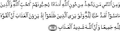 وَمِنَ النَّاسِ مَنْ يَتَّخِذُ مِنْ دُونِ اللَّهِ أَنْدَادًا يُحِبُّونَهُمْ كَحُبِّ اللَّهِ ۖ وَالَّذِينَ آمَنُوا أَشَدُّ حُبًّا لِلَّهِ ۗ وَلَوْ يَرَى الَّذِينَ ظَلَمُوا إِذْ يَرَوْنَ الْعَذَابَ أَنَّ الْقُوَّةَ لِلَّهِ جَمِيعًا وَأَنَّ اللَّهَ شَدِيدُ الْعَذَابِ