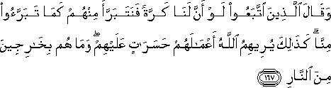 وَقَالَ الَّذِينَ اتَّبَعُوا لَوْ أَنَّ لَنَا كَرَّةً فَنَتَبَرَّأَ مِنْهُمْ كَمَا تَبَرَّءُوا مِنَّا ۗ كَذَٰلِكَ يُرِيهِمُ اللَّهُ أَعْمَالَهُمْ حَسَرَاتٍ عَلَيْهِمْ ۖ وَمَا هُمْ بِخَارِجِينَ مِنَ النَّارِ