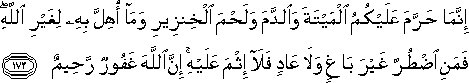 إِنَّمَا حَرَّمَ عَلَيْكُمُ الْمَيْتَةَ وَالدَّمَ وَلَحْمَ الْخِنْزِيرِ وَمَا أُهِلَّ بِهِ لِغَيْرِ اللَّهِ ۖ فَمَنِ اضْطُرَّ غَيْرَ بَاغٍ وَلَا عَادٍ فَلَا إِثْمَ عَلَيْهِ ۚ إِنَّ اللَّهَ غَفُورٌ رَحِيمٌ