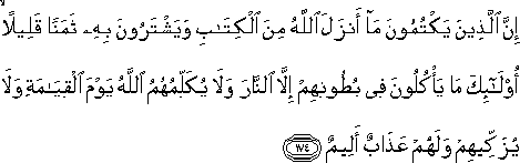 إِنَّ الَّذِينَ يَكْتُمُونَ مَا أَنْزَلَ اللَّهُ مِنَ الْكِتَابِ وَيَشْتَرُونَ بِهِ ثَمَنًا قَلِيلًا ۙ أُولَٰئِكَ مَا يَأْكُلُونَ فِي بُطُونِهِمْ إِلَّا النَّارَ وَلَا يُكَلِّمُهُمُ اللَّهُ يَوْمَ الْقِيَامَةِ وَلَا يُزَكِّيهِمْ وَلَهُمْ عَذَابٌ أَلِيمٌ