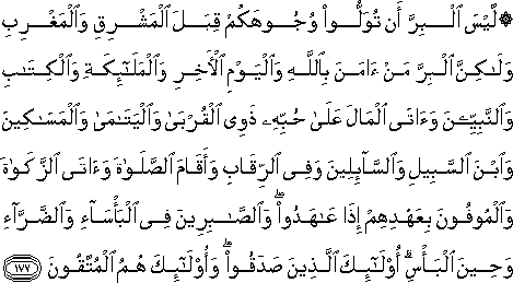 لَيْسَ الْبِرَّ أَنْ تُوَلُّوا وُجُوهَكُمْ قِبَلَ الْمَشْرِقِ وَالْمَغْرِبِ وَلَٰكِنَّ الْبِرَّ مَنْ آمَنَ بِاللَّهِ وَالْيَوْمِ الْآخِرِ وَالْمَلَائِكَةِ وَالْكِتَابِ وَالنَّبِيِّينَ وَآتَى الْمَالَ عَلَىٰ حُبِّهِ ذَوِي الْقُرْبَىٰ وَالْيَتَامَىٰ وَالْمَسَاكِينَ وَابْنَ السَّبِيلِ وَالسَّائِلِينَ وَفِي الرِّقَابِ وَأَقَامَ الصَّلَاةَ وَآتَى الزَّكَاةَ وَالْمُوفُونَ بِعَهْدِهِمْ إِذَا عَاهَدُوا ۖ وَالصَّابِرِينَ فِي الْبَأْسَاءِ وَالضَّرَّاءِ وَحِينَ الْبَأْسِ ۗ أُولَٰئِكَ الَّذِينَ صَدَقُوا ۖ وَأُولَٰئِكَ هُمُ الْمُتَّقُونَ