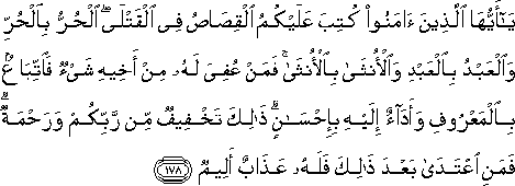 يَا أَيُّهَا الَّذِينَ آمَنُوا كُتِبَ عَلَيْكُمُ الْقِصَاصُ فِي الْقَتْلَى ۖ الْحُرُّ بِالْحُرِّ وَالْعَبْدُ بِالْعَبْدِ وَالْأُنْثَىٰ بِالْأُنْثَىٰ ۚ فَمَنْ عُفِيَ لَهُ مِنْ أَخِيهِ شَيْءٌ فَاتِّبَاعٌ بِالْمَعْرُوفِ وَأَدَاءٌ إِلَيْهِ بِإِحْسَانٍ ۗ ذَٰلِكَ تَخْفِيفٌ مِنْ رَبِّكُمْ وَرَحْمَةٌ ۗ فَمَنِ اعْتَدَىٰ بَعْدَ ذَٰلِكَ فَلَهُ عَذَابٌ أَلِيمٌ