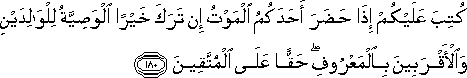 كُتِبَ عَلَيْكُمْ إِذَا حَضَرَ أَحَدَكُمُ الْمَوْتُ إِنْ تَرَكَ خَيْرًا الْوَصِيَّةُ لِلْوَالِدَيْنِ وَالْأَقْرَبِينَ بِالْمَعْرُوفِ ۖ حَقًّا عَلَى الْمُتَّقِينَ