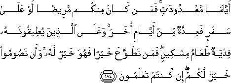 أَيَّامًا مَعْدُودَاتٍ ۚ فَمَنْ كَانَ مِنْكُمْ مَرِيضًا أَوْ عَلَىٰ سَفَرٍ فَعِدَّةٌ مِنْ أَيَّامٍ أُخَرَ ۚ وَعَلَى الَّذِينَ يُطِيقُونَهُ فِدْيَةٌ طَعَامُ مِسْكِينٍ ۖ فَمَنْ تَطَوَّعَ خَيْرًا فَهُوَ خَيْرٌ لَهُ ۚ وَأَنْ تَصُومُوا خَيْرٌ لَكُمْ ۖ إِنْ كُنْتُمْ تَعْلَمُونَ