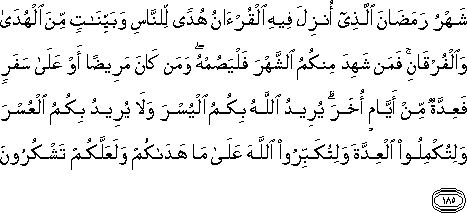شَهْرُ رَمَضَانَ الَّذِي أُنْزِلَ فِيهِ الْقُرْآنُ هُدًى لِلنَّاسِ وَبَيِّنَاتٍ مِنَ الْهُدَىٰ وَالْفُرْقَانِ ۚ فَمَنْ شَهِدَ مِنْكُمُ الشَّهْرَ فَلْيَصُمْهُ ۖ وَمَنْ كَانَ مَرِيضًا أَوْ عَلَىٰ سَفَرٍ فَعِدَّةٌ مِنْ أَيَّامٍ أُخَرَ ۗ يُرِيدُ اللَّهُ بِكُمُ الْيُسْرَ وَلَا يُرِيدُ بِكُمُ الْعُسْرَ وَلِتُكْمِلُوا الْعِدَّةَ وَلِتُكَبِّرُوا اللَّهَ عَلَىٰ مَا هَدَاكُمْ وَلَعَلَّكُمْ تَشْكُرُونَ شَهْرُ رَمَضَانَ الَّذِي أُنْزِلَ فِيهِ الْقُرْآنُ هُدًى لِلنَّاسِ وَبَيِّنَاتٍ مِنَ الْهُدَىٰ وَالْفُرْقَانِ ۚ فَمَنْ شَهِدَ مِنْكُمُ الشَّهْرَ فَلْيَصُمْهُ ۖ وَمَنْ كَانَ مَرِيضًا أَوْ عَلَىٰ سَفَرٍ فَعِدَّةٌ مِنْ أَيَّامٍ أُخَرَ ۗ يُرِيدُ اللَّهُ بِكُمُ الْيُسْرَ وَلَا يُرِيدُ بِكُمُ الْعُسْرَ وَلِتُكْمِلُوا الْعِدَّةَ وَلِتُكَبِّرُوا اللَّهَ عَلَىٰ مَا هَدَاكُمْ وَلَعَلَّكُمْ تَشْكُرُونَ