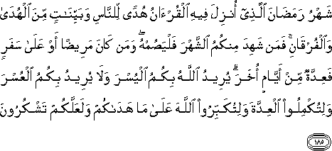 شَهْرُ رَمَضَانَ الَّذِي أُنْزِلَ فِيهِ الْقُرْآنُ هُدًى لِلنَّاسِ وَبَيِّنَاتٍ مِنَ الْهُدَىٰ وَالْفُرْقَانِ ۚ فَمَنْ شَهِدَ مِنْكُمُ الشَّهْرَ فَلْيَصُمْهُ ۖ وَمَنْ كَانَ مَرِيضًا أَوْ عَلَىٰ سَفَرٍ فَعِدَّةٌ مِنْ أَيَّامٍ أُخَرَ ۗ يُرِيدُ اللَّهُ بِكُمُ الْيُسْرَ وَلَا يُرِيدُ بِكُمُ الْعُسْرَ وَلِتُكْمِلُوا الْعِدَّةَ وَلِتُكَبِّرُوا اللَّهَ عَلَىٰ مَا هَدَاكُمْ وَلَعَلَّكُمْ تَشْكُرُونَ