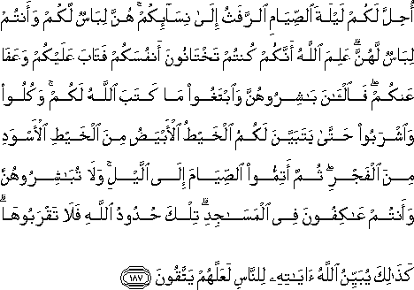 أُحِلَّ لَكُمْ لَيْلَةَ الصِّيَامِ الرَّفَثُ إِلَىٰ نِسَائِكُمْ ۚ هُنَّ لِبَاسٌ لَكُمْ وَأَنْتُمْ لِبَاسٌ لَهُنَّ ۗ عَلِمَ اللَّهُ أَنَّكُمْ كُنْتُمْ تَخْتَانُونَ أَنْفُسَكُمْ فَتَابَ عَلَيْكُمْ وَعَفَا عَنْكُمْ ۖ فَالْآنَ بَاشِرُوهُنَّ وَابْتَغُوا مَا كَتَبَ اللَّهُ لَكُمْ ۚ وَكُلُوا وَاشْرَبُوا حَتَّىٰ يَتَبَيَّنَ لَكُمُ الْخَيْطُ الْأَبْيَضُ مِنَ الْخَيْطِ الْأَسْوَدِ مِنَ الْفَجْرِ ۖ ثُمَّ أَتِمُّوا الصِّيَامَ إِلَى اللَّيْلِ ۚ وَلَا تُبَاشِرُوهُنَّ وَأَنْتُمْ عَاكِفُونَ فِي الْمَسَاجِدِ ۗ تِلْكَ حُدُودُ اللَّهِ فَلَا تَقْرَبُوهَا ۗ كَذَٰلِكَ يُبَيِّنُ اللَّهُ آيَاتِهِ لِلنَّاسِ لَعَلَّهُمْ يَتَّقُونَ