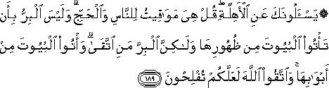 يَسْأَلُونَكَ عَنِ الْأَهِلَّةِ ۖ قُلْ هِيَ مَوَاقِيتُ لِلنَّاسِ وَالْحَجِّ ۗ وَلَيْسَ الْبِرُّ بِأَنْ تَأْتُوا الْبُيُوتَ مِنْ ظُهُورِهَا وَلَٰكِنَّ الْبِرَّ مَنِ اتَّقَىٰ ۗ وَأْتُوا الْبُيُوتَ مِنْ أَبْوَابِهَا ۚ وَاتَّقُوا اللَّهَ لَعَلَّكُمْ تُفْلِحُونَ