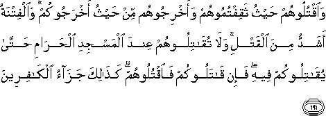 وَاقْتُلُوهُمْ حَيْثُ ثَقِفْتُمُوهُمْ وَأَخْرِجُوهُمْ مِنْ حَيْثُ أَخْرَجُوكُمْ ۚ وَالْفِتْنَةُ أَشَدُّ مِنَ الْقَتْلِ ۚ وَلَا تُقَاتِلُوهُمْ عِنْدَ الْمَسْجِدِ الْحَرَامِ حَتَّىٰ يُقَاتِلُوكُمْ فِيهِ ۖ فَإِنْ قَاتَلُوكُمْ فَاقْتُلُوهُمْ ۗ كَذَٰلِكَ جَزَاءُ الْكَافِرِينَ