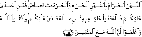 الشَّهْرُ الْحَرَامُ بِالشَّهْرِ الْحَرَامِ وَالْحُرُمَاتُ قِصَاصٌ ۚ فَمَنِ اعْتَدَىٰ عَلَيْكُمْ فَاعْتَدُوا عَلَيْهِ بِمِثْلِ مَا اعْتَدَىٰ عَلَيْكُمْ ۚ وَاتَّقُوا اللَّهَ وَاعْلَمُوا أَنَّ اللَّهَ مَعَ الْمُتَّقِينَ