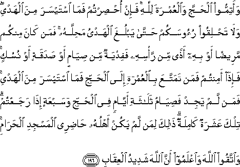 وَأَتِمُّوا الْحَجَّ وَالْعُمْرَةَ لِلَّهِ ۚ فَإِنْ أُحْصِرْتُمْ فَمَا اسْتَيْسَرَ مِنَ الْهَدْيِ ۖ وَلَا تَحْلِقُوا رُءُوسَكُمْ حَتَّىٰ يَبْلُغَ الْهَدْيُ مَحِلَّهُ ۚ فَمَنْ كَانَ مِنْكُمْ مَرِيضًا أَوْ بِهِ أَذًى مِنْ رَأْسِهِ فَفِدْيَةٌ مِنْ صِيَامٍ أَوْ صَدَقَةٍ أَوْ نُسُكٍ ۚ فَإِذَا أَمِنْتُمْ فَمَنْ تَمَتَّعَ بِالْعُمْرَةِ إِلَى الْحَجِّ فَمَا اسْتَيْسَرَ مِنَ الْهَدْيِ ۚ فَمَنْ لَمْ يَجِدْ فَصِيَامُ ثَلَاثَةِ أَيَّامٍ فِي الْحَجِّ وَسَبْعَةٍ إِذَا رَجَعْتُمْ ۗ تِلْكَ عَشَرَةٌ كَامِلَةٌ ۗ ذَٰلِكَ لِمَنْ لَمْ يَكُنْ أَهْلُهُ حَاضِرِي الْمَسْجِدِ الْحَرَامِ ۚ وَاتَّقُوا اللَّهَ وَاعْلَمُوا أَنَّ اللَّهَ شَدِيدُ الْعِقَابِ