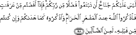 لَيْسَ عَلَيْكُمْ جُنَاحٌ أَنْ تَبْتَغُوا فَضْلًا مِنْ رَبِّكُمْ ۚ فَإِذَا أَفَضْتُمْ مِنْ عَرَفَاتٍ فَاذْكُرُوا اللَّهَ عِنْدَ الْمَشْعَرِ الْحَرَامِ ۖ وَاذْكُرُوهُ كَمَا هَدَاكُمْ وَإِنْ كُنْتُمْ مِنْ قَبْلِهِ لَمِنَ الضَّالِّينَ