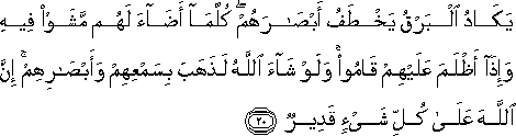 يَكَادُ الْبَرْقُ يَخْطَفُ أَبْصَارَهُمْ ۖ كُلَّمَا أَضَاءَ لَهُمْ مَشَوْا فِيهِ وَإِذَا أَظْلَمَ عَلَيْهِمْ قَامُوا ۚ وَلَوْ شَاءَ اللَّهُ لَذَهَبَ بِسَمْعِهِمْ وَأَبْصَارِهِمْ ۚ إِنَّ اللَّهَ عَلَىٰ كُلِّ شَيْءٍ قَدِيرٌ