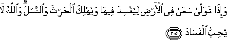 وَإِذَا تَوَلَّىٰ سَعَىٰ فِي الْأَرْضِ لِيُفْسِدَ فِيهَا وَيُهْلِكَ الْحَرْثَ وَالنَّسْلَ ۗ وَاللَّهُ لَا يُحِبُّ الْفَسَادَ