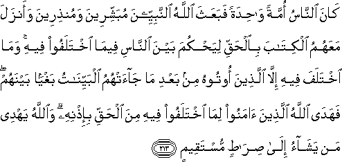 كَانَ النَّاسُ أُمَّةً وَاحِدَةً فَبَعَثَ اللَّهُ النَّبِيِّينَ مُبَشِّرِينَ وَمُنْذِرِينَ وَأَنْزَلَ مَعَهُمُ الْكِتَابَ بِالْحَقِّ لِيَحْكُمَ بَيْنَ النَّاسِ فِيمَا اخْتَلَفُوا فِيهِ ۚ وَمَا اخْتَلَفَ فِيهِ إِلَّا الَّذِينَ أُوتُوهُ مِنْ بَعْدِ مَا جَاءَتْهُمُ الْبَيِّنَاتُ بَغْيًا بَيْنَهُمْ ۖ فَهَدَى اللَّهُ الَّذِينَ آمَنُوا لِمَا اخْتَلَفُوا فِيهِ مِنَ الْحَقِّ بِإِذْنِهِ ۗ وَاللَّهُ يَهْدِي مَنْ يَشَاءُ إِلَىٰ صِرَاطٍ مُسْتَقِيمٍ