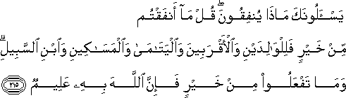 يَسْأَلُونَكَ مَاذَا يُنْفِقُونَ ۖ قُلْ مَا أَنْفَقْتُمْ مِنْ خَيْرٍ فَلِلْوَالِدَيْنِ وَالْأَقْرَبِينَ وَالْيَتَامَىٰ وَالْمَسَاكِينِ وَابْنِ السَّبِيلِ ۗ وَمَا تَفْعَلُوا مِنْ خَيْرٍ فَإِنَّ اللَّهَ بِهِ عَلِيمٌ