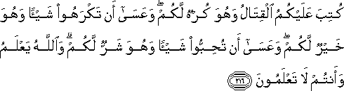 كُتِبَ عَلَيْكُمُ الْقِتَالُ وَهُوَ كُرْهٌ لَكُمْ ۖ وَعَسَىٰ أَنْ تَكْرَهُوا شَيْئًا وَهُوَ خَيْرٌ لَكُمْ ۖ وَعَسَىٰ أَنْ تُحِبُّوا شَيْئًا وَهُوَ شَرٌّ لَكُمْ ۗ وَاللَّهُ يَعْلَمُ وَأَنْتُمْ لَا تَعْلَمُونَ