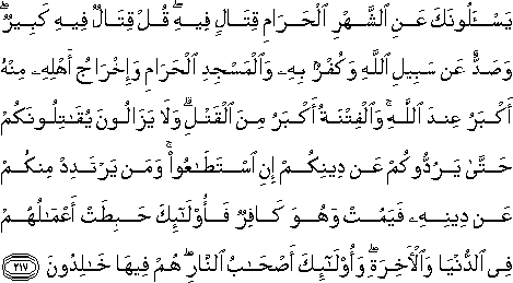 يَسْأَلُونَكَ عَنِ الشَّهْرِ الْحَرَامِ قِتَالٍ فِيهِ ۖ قُلْ قِتَالٌ فِيهِ كَبِيرٌ ۖ وَصَدٌّ عَنْ سَبِيلِ اللَّهِ وَكُفْرٌ بِهِ وَالْمَسْجِدِ الْحَرَامِ وَإِخْرَاجُ أَهْلِهِ مِنْهُ أَكْبَرُ عِنْدَ اللَّهِ ۚ وَالْفِتْنَةُ أَكْبَرُ مِنَ الْقَتْلِ ۗ وَلَا يَزَالُونَ يُقَاتِلُونَكُمْ حَتَّىٰ يَرُدُّوكُمْ عَنْ دِينِكُمْ إِنِ اسْتَطَاعُوا ۚ وَمَنْ يَرْتَدِدْ مِنْكُمْ عَنْ دِينِهِ فَيَمُتْ وَهُوَ كَافِرٌ فَأُولَٰئِكَ حَبِطَتْ أَعْمَالُهُمْ فِي الدُّنْيَا وَالْآخِرَةِ ۖ وَأُولَٰئِكَ أَصْحَابُ النَّارِ ۖ هُمْ فِيهَا خَالِدُونَ