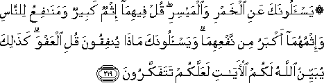 يَسْأَلُونَكَ عَنِ الْخَمْرِ وَالْمَيْسِرِ ۖ قُلْ فِيهِمَا إِثْمٌ كَبِيرٌ وَمَنَافِعُ لِلنَّاسِ وَإِثْمُهُمَا أَكْبَرُ مِنْ نَفْعِهِمَا ۗ وَيَسْأَلُونَكَ مَاذَا يُنْفِقُونَ قُلِ الْعَفْوَ ۗ كَذَٰلِكَ يُبَيِّنُ اللَّهُ لَكُمُ الْآيَاتِ لَعَلَّكُمْ تَتَفَكَّرُونَ