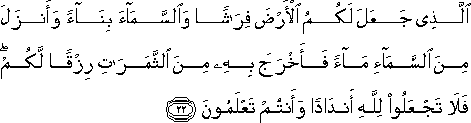 الَّذِي جَعَلَ لَكُمُ الْأَرْضَ فِرَاشًا وَالسَّمَاءَ بِنَاءً وَأَنْزَلَ مِنَ السَّمَاءِ مَاءً فَأَخْرَجَ بِهِ مِنَ الثَّمَرَاتِ رِزْقًا لَكُمْ ۖ فَلَا تَجْعَلُوا لِلَّهِ أَنْدَادًا وَأَنْتُمْ تَعْلَمُونَ