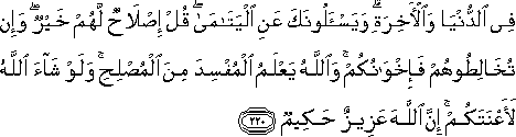 فِي الدُّنْيَا وَالْآخِرَةِ ۗ وَيَسْأَلُونَكَ عَنِ الْيَتَامَىٰ ۖ قُلْ إِصْلَاحٌ لَهُمْ خَيْرٌ ۖ وَإِنْ تُخَالِطُوهُمْ فَإِخْوَانُكُمْ ۚ وَاللَّهُ يَعْلَمُ الْمُفْسِدَ مِنَ الْمُصْلِحِ ۚ وَلَوْ شَاءَ اللَّهُ لَأَعْنَتَكُمْ ۚ إِنَّ اللَّهَ عَزِيزٌ حَكِيمٌ