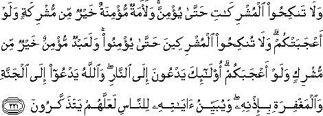 وَلَا تَنْكِحُوا الْمُشْرِكَاتِ حَتَّىٰ يُؤْمِنَّ ۚ وَلَأَمَةٌ مُؤْمِنَةٌ خَيْرٌ مِنْ مُشْرِكَةٍ وَلَوْ أَعْجَبَتْكُمْ ۗ وَلَا تُنْكِحُوا الْمُشْرِكِينَ حَتَّىٰ يُؤْمِنُوا ۚ وَلَعَبْدٌ مُؤْمِنٌ خَيْرٌ مِنْ مُشْرِكٍ وَلَوْ أَعْجَبَكُمْ ۗ أُولَٰئِكَ يَدْعُونَ إِلَى النَّارِ ۖ وَاللَّهُ يَدْعُو إِلَى الْجَنَّةِ وَالْمَغْفِرَةِ بِإِذْنِهِ ۖ وَيُبَيِّنُ آيَاتِهِ لِلنَّاسِ لَعَلَّهُمْ يَتَذَكَّرُونَ