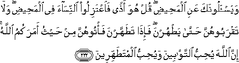 وَيَسْأَلُونَكَ عَنِ الْمَحِيضِ ۖ قُلْ هُوَ أَذًى فَاعْتَزِلُوا النِّسَاءَ فِي الْمَحِيضِ ۖ وَلَا تَقْرَبُوهُنَّ حَتَّىٰ يَطْهُرْنَ ۖ فَإِذَا تَطَهَّرْنَ فَأْتُوهُنَّ مِنْ حَيْثُ أَمَرَكُمُ اللَّهُ ۚ إِنَّ اللَّهَ يُحِبُّ التَّوَّابِينَ وَيُحِبُّ الْمُتَطَهِّرِينَ