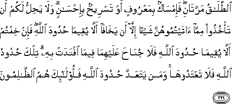 الطَّلَاقُ مَرَّتَانِ ۖ فَإِمْسَاكٌ بِمَعْرُوفٍ أَوْ تَسْرِيحٌ بِإِحْسَانٍ ۗ وَلَا يَحِلُّ لَكُمْ أَنْ تَأْخُذُوا مِمَّا آتَيْتُمُوهُنَّ شَيْئًا إِلَّا أَنْ يَخَافَا أَلَّا يُقِيمَا حُدُودَ اللَّهِ ۖ فَإِنْ خِفْتُمْ أَلَّا يُقِيمَا حُدُودَ اللَّهِ فَلَا جُنَاحَ عَلَيْهِمَا فِيمَا افْتَدَتْ بِهِ ۗ تِلْكَ حُدُودُ اللَّهِ فَلَا تَعْتَدُوهَا ۚ وَمَنْ يَتَعَدَّ حُدُودَ اللَّهِ فَأُولَٰئِكَ هُمُ الظَّالِمُونَ